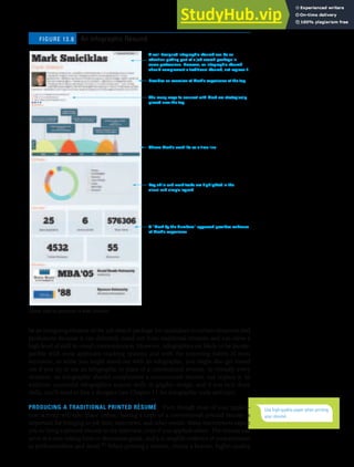 CHAPTER 13: BUILDING CAREERS AND WRITING RÉSUMÉS [361]
be an intriguing element of the job-search package for candidates in certain situations and
professions because it can definitely stand out from traditional résumés and can show a
high level of skill in visual communication. However, infographics are likely to be incom-
patible with most applicant tracking systems and with the screening habits of most
recruiters, so while you might stand out with an infographic, you might also get tossed
out if you try to use an infographic in place of a conventional résumé. In virtually every
situation, an infographic should complement a conventional résumé, not replace it. In
addition, successful infographics require skills in graphic design, and if you lack those
skills, you’ll need to hire a designer (see Chapter 11 for infographic tools and tips).
PRODUCING A TRADITIONAL PRINTED RÉSUMÉ Even though most of your applica-
tion activity will take place online, having a copy of a conventional printed résumé is
important for bringing to job fairs, interviews, and other events. Many interviewers expect
you to bring a printed résumé to the interview, even if you applied online. The résumé can
serve as a note-taking form or discussion guide, and it is tangible evidence of your attention
to professionalism and detail.41 When printing a résumé, choose a heavier, higher-quality
A well-designed infographic résumé can be an
attention-getting part of a job search package in
some professions. However, an infographic résumé
should complement a traditional résumé, not replace it.
Provides an overview of Mark’s experience at the top
Shows Mark’s work life as a time line
Key skills and work tasks are highlighted in the
visual and simple legend
A ‘‘Mark by the Numbers’’ approach provides evidence
of Mark’s experience
The many ways to connect with Mark are strategically
placed near the top
An Infographic Résumé
FIGURE 13.8
Use high-quality paper when printing
your résumé.
Source: Used by permission of Mark Smiciklas.
 