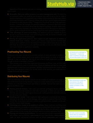 CHAPTER 13: BUILDING CAREERS AND WRITING RÉSUMÉS [363]
Regardless of the approach you take to creating an online résumé, keep these helpful
tips in mind:
• Remember that your online presence is a career-management tool. The way you
are portrayed online can work for you or against you, and it’s up to you to create a
positive impression. Most employers now conduct online searches to learn more about
promising candidates, and 70 percent of those who do have rejected applicants because
of information they dug up online.44 Images from Facebook can also help applicants,
however. Consider the example of a recruiter looking for a financial officer for a music
industry position. Concerned about how the financial applicant would fit with a com-
pany in the creative business, the recruiter found pictures of the applicant playing his
electric guitar on Facebook and saw that the applicant had a genuine interest in music.
• Take advantage of social networking. Use whatever tools are available to direct
people to your online résumé, such as including your URL on Twitter, LinkedIn, and
the “Info” tab on your Facebook page.
• During the application process, don’t expect or ask employers to retrieve a
résumé from your website. Submit your résumé using whatever method and
medium each employer prefers. If employers then want to know more about you, they
will likely do a web search on you and find your site, or you can refer them to your
site in your résumé or application materials.
Proofreading Your Résumé
Employers view your résumé as a concrete example of your attention to quality and
detail. Your résumé doesn’t need to be good or pretty good—it needs to be perfect.
Although it may not seem fair, just one or two errors in a job application package are
enough to doom a candidate’s chances.45
Your résumé is one of the most important documents you’ll ever write, so don’t rush
or cut corners when it comes to proofreading. Check all headings and lists for clarity and
parallelism and be sure that your grammar, spelling, and punctuation are correct. Ask at
least three other people to read it, too. As the creator of the material, you could stare at a
mistake for weeks and not see it.
Distributing Your Résumé
How you distribute your résumé depends on the number of employers you target and
their preferences for receiving résumés. Employers usually list their requirements on their
websites, so verify this information and follow it carefully. Beyond that, here are some
general distribution tips:
• Mailing printed résumés. Take some care with the packaging. Spend a few extra
cents to mail these documents in a flat 9-by-12 envelope, or better yet, use a Priority
Mail flat-rate envelope, which gives you a sturdy cardboard mailer and faster delivery
for just a few more dollars.
• Emailing your résumé. Some employers want applicants to include the text of their
résumés in the body of an email message; others prefer an attached Microsoft Word
or PDF file. If you have a reference number or a job ad number, include it in the sub-
ject line of your email message.
• Submitting your résumé to an employer’s website. Many employers, including most
large companies, now prefer or require applicants to submit their résumés online. In some
instances, you will be asked to upload a complete file. In others, you will need to copy and
paste sections of your résumé into individual boxes in an online application form.
• Posting your résumé on job websites. You can post your résumé on general-purpose
job websites such as Monster (www.monster.ca) and CareerBuilder (www.careerbuilder
.com), on more specialized websites such as Jobster (www.jobster.com) or Jobfox
Your résumé can’t be “pretty good” or
“almost perfect”—it needs to be
perfect, so proofread it thoroughly and
ask several other people to verify it, too.
When distributing your résumé, pay
close attention to the specific
instructions provided by every
employer, job website, or other
recipient.
Don’t post a resumé on any public
website unless you understand its
privacy and security policies.
 