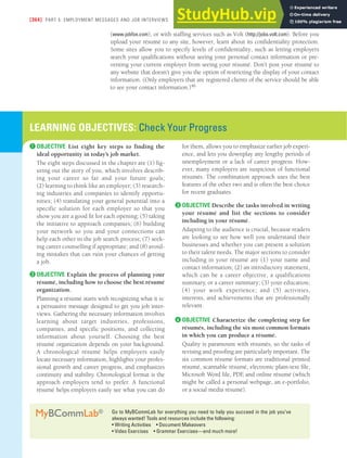 [364] PART 5: EMPLOYMENT MESSAGES AND JOB INTERVIEWS
(www.jobfox.com), or with staffing services such as Volt (http://jobs.volt.com). Before you
upload your résumé to any site, however, learn about its confidentiality protection.
Some sites allow you to specify levels of confidentiality, such as letting employers
search your qualifications without seeing your personal contact information or pre-
venting your current employer from seeing your résumé. Don’t post your résumé to
any website that doesn’t give you the option of restricting the display of your contact
information. (Only employers that are registered clients of the service should be able
to see your contact information.)46
Go to MyBCommLab for everything you need to help you succeed in the job you’ve
always wanted! Tools and resources include the following:
• Writing Activities • Document Makeovers
• Video Exercises • Grammar Exercises—and much more!
MyBCommLab®
LEARNING OBJECTIVES: Check Your Progress
❶ OBJECTIVE List eight key steps to finding the
ideal opportunity in today’s job market.
The eight steps discussed in the chapter are (1) fig-
uring out the story of you, which involves describ-
ing your career so far and your future goals;
(2) learning to think like an employer; (3) research-
ing industries and companies to identify opportu-
nities; (4) translating your general potential into a
specific solution for each employer so that you
show you are a good fit for each opening; (5) taking
the initiative to approach companies; (6) building
your network so you and your connections can
help each other in the job search process; (7) seek-
ing career counselling if appropriate; and (8) avoid-
ing mistakes that can ruin your chances of getting
a job.
❷ OBJECTIVE Explain the process of planning your
résumé, including how to choose the best résumé
organization.
Planning a résumé starts with recognizing what it is:
a persuasive message designed to get you job inter-
views. Gathering the necessary information involves
learning about target industries, professions,
companies, and specific positions, and collecting
information about yourself. Choosing the best
résumé organization depends on your background.
A chronological résumé helps employers easily
locate necessary information, highlights your profes-
sional growth and career progress, and emphasizes
continuity and stability. Chronological format is the
approach employers tend to prefer. A functional
résumé helps employers easily see what you can do
for them, allows you to emphasize earlier job experi-
ence, and lets you downplay any lengthy periods of
unemployment or a lack of career progress. How-
ever, many employers are suspicious of functional
résumés. The combination approach uses the best
features of the other two and is often the best choice
for recent graduates.
❸ OBJECTIVE Describe the tasks involved in writing
your résumé and list the sections to consider
including in your résumé.
Adapting to the audience is crucial, because readers
are looking to see how well you understand their
businesses and whether you can present a solution
to their talent needs. The major sections to consider
including in your résumé are (1) your name and
contact information; (2) an introductory statement,
which can be a career objective, a qualifications
summary, or a career summary; (3) your education;
(4) your work experience; and (5) activities,
interests, and achievements that are professionally
relevant.
❹ OBJECTIVE Characterize the completing step for
résumés, including the six most common formats
in which you can produce a résumé.
Quality is paramount with résumés, so the tasks of
revising and proofing are particularly important. The
six common résumé formats are traditional printed
résumé, scannable résumé, electronic plain-text file,
Microsoft Word file, PDF
, and online résumé (which
might be called a personal webpage, an e-portfolio,
or a social media résumé).
 