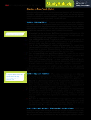 [338] PART 5: EMPLOYMENT MESSAGES AND JOB INTERVIEWS
Adapting to Today’s Job Market
Before you limit your employment search to a particular industry or job, do some advance
preparation. Analyze what you want to do, what you have to offer, and how you can make
yourself more valuable to potential employers. This preliminary analysis will help you
identify employers who are likely to want you and vice versa.
WHAT DO YOU WANT TO DO? Economic necessities and changes in the marketplace
will influence much of what happens in your career, of course; nevertheless, it’s wise to
start your employment search by examining your values and interests. Identify what you
want to do first, then see whether you can find a position that satisfies you at a personal
level while also meeting your financial needs. Consider these questions:
• What would you like to do every day? Research occupations that interest you. Talk
to people in various occupations about their typical workday. You might consult rela-
tives, local businesses, and former graduates or contacts.
• How would you like to work? Consider how much independence you want on the
job, how much variety you like, and whether you prefer to work with products,
machines, people, ideas, figures, or some combination of them all.
• How do your financial goals fit with your other priorities? For instance, many
high-paying jobs involve a lot of stress, sacrifices of time with family and friends, and
frequent travel or relocation. If location, lifestyle, or other factors are more important
to you, are you willing to sacrifice some level of pay to achieve them?
• Have you established some general career goals? For example, do you want to
pursue a career specialty such as finance or manufacturing, or do you want to gain
experience in multiple areas with an eye toward upper management?
• What sort of corporate culture are you most comfortable with? Would you be
happy in a formal hierarchy with clear reporting relationships? Or do you prefer less
structure? Teamwork or individualism? Do you like a competitive environment?
You might need some time in the workforce to figure out what you really want to do
or to work your way into the job you really want, but it’s never too early to start thinking
about where you want to be.
WHAT DO YOU HAVE TO OFFER? When seeking employment, you must tell people
about who you are. So you need to know what talents and skills you have, and you’ll need
to explain how these skills will benefit potential employers. Follow these guidelines:
• Jot down 10 achievements you’re proud of. Think about what skills these achieve-
ments demanded (leadership skills, speaking ability, and artistic talent may have
helped you produce a successful presentation). You’ll begin to recognize a pattern of
skills. Which of them might be valuable to potential employers?
• Look at your educational preparation, work experience, and extracurricular
activities. What do your knowledge and experience qualify you to do? What have
you learned from volunteer work or class projects that could benefit you on the job?
Have you held any offices, won any awards or scholarships, or mastered a second
language?
• Take stock of your personal characteristics. Are you aggressive, a born leader? Or
would you rather follow? Are you outgoing, articulate, and great with people? Or do
you prefer working alone? Make a list of what you believe are your four or five most
important qualities. Ask a relative or friend to rate your traits as well.
HOW CAN YOU MAKE YOURSELF MORE VALUABLE TO EMPLOYERS? While you’re
figuring out what you want from a job and what you can offer an employer, you can take
positive steps now toward building your career. First, look for volunteer projects, tempo-
rary jobs, freelance work, or internships that will help expand your experience base and
Examine your values and interests.
To determine what you have to offer,
carefully examine your skills,
education, experience, and
personality traits.
 