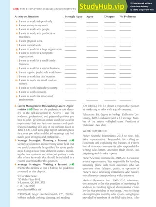 [366] PART 5: EMPLOYMENT MESSAGES AND JOB INTERVIEWS
Activity or Situation Strongly Agree Agree Disagree No Preference
a. I want to work independently. ________ ________ ________ ________
b. I want variety in my work. ________ ________ ________ ________
c. I want to work with people. ________ ________ ________ ________
d. I want to work with products or
machines. ________ ________ ________ ________
e. I want physical work. ________ ________ ________ ________
f. I want mental work. ________ ________ ________ ________
g. I want to work for a large organization. ________ ________ ________ ________
h. I want to work for a nonproit
organization. ________ ________ ________ ________
i. I want to work for a small family
business. ________ ________ ________ ________
j. I want to work for a service business. ________ ________ ________ ________
k. I want regular, predictable work hours. ________ ________ ________ ________
l. I want to work in a city location. ________ ________ ________ ________
m. I want to work in a small town or
suburb. ________ ________ ________ ________
n. I want to work in another country. ________ ________ ________ ________
o. I want to work outdoors. ________ ________ ________ ________
p. I want to work in a structured
environment. ________ ________ ________ ________
2. Career Management: Researching Career Oppor-
tunities L.O.❶ Based on the preferences you identi-
fied in the self-assessment in Activity 1 and the
academic, professional, and personal qualities you
have to offer, perform an online search for a career
opportunity that matches your interests and quali-
fications (starting with any of the websites listed in
Table 13.3). Draft a one-page report indicating how
the career you select and the job openings you find
match your strengths and preferences.
3. Message Strategies: Planning a Résumé L.O.❷
Identify a position in an interesting career field that
you could potentially be qualified for upon gradu-
ation. Using at least three different sources, includ-
ing the description in an online job posting, create
a list of ten keywords that should be included in a
résumé customized for this position.
4. Message Strategies: Writing a Résumé L.O.❸
Rewrite this résumé so that it follows the guidelines
presented in this chapter.
Sylvia Manchester
765 Belle Fleur Blvd.
St-Laurent, QC H8L 3X9
(514) 312-9504
smanchester@bce.net
PERSONAL: Single, excellent health, 5’7”, 136 lbs.;
hobbies include cooking, dancing, and reading.
JOB OBJECTIVE: To obtain a responsible position
in marketing or sales with a good company.
Education: BSc degree in biology, Dalhousie Uni-
versity, 2006. Graduated with a 3.0 average. Mem-
ber of the varsity volleyball team. President of
Dalhousie chess club.
WORK EXPERIENCE
Fisher Scientific Instruments, 2013 to now, field
sales representative. Responsible for calling on
customers and explaining the features of Fisher’s
line of laboratory instruments. Also responsible for
writing sales letters, attending trade shows, and
preparing weekly sales reports.
Fisher Scientific Instruments, 2010–2012, customer
service representative. Was responsible for handling
incoming phone calls from customers who had
questions about delivery, quality, or operation of
Fisher’s line of laboratory instruments. Also handled
miscellaneous correspondence with customers.
Medical Electronics, Inc., 2007–2010, administra-
tive assistant to the vice president of marketing. In
addition to handling typical administrative chores
for the vice-president of marketing, I was in charge
of compiling the monthly sales reports, using figures
provided by members of the field sales force. I also
 