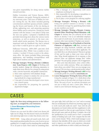 CHAPTER 13: BUILDING CAREERS AND WRITING RÉSUMÉS [367]
was given responsibility for doing various market
research activities.
Halifax Convention and Visitors Bureau, 2004–
2006, summers, tour guide. During the summers of
my university years, I led tours of Halifax for tour-
ists visiting the city. My duties included greeting
conventioneers and their spouses at hotels, explain-
ing the history and features of the city during an
all-day sightseeing tour, and answering questions
about Halifax and its attractions. During my fourth
summer with the bureau, I was asked to help train
the new tour guides. I prepared a handbook that
provided interesting facts about the various tourist
attractions, as well as answers to the most com-
monly asked tourist questions. The Bureau was so
impressed with the handbook they had it printed
up so that it could be given as a gift to visitors.
Dalhousie University, 2004–2007, part-time clerk
in admissions office. While I was a student in uni-
versities, I worked 15 hours a week in the admis-
sions office. My duties included filing, processing
applications, and handling correspondence with
high school students and administrators.
5. Message Strategies: Writing a Résumé; Collabora-
tion: Team Projects L.O.❸, Chapter 2 Working with
another student, change the following statements to
make them more effective for a résumé by using action
verbs, concrete keywords, and parallel construction.
a. Have some experience with database design
b. Assigned to a project to analyze the cost account-
ing methods for a large manufacturer
c. I was part of a team that developed a new inven-
tory control system
d. Am responsible for preparing the quarterly
department budget
e. Was a manager of a department with seven
employees working for me
f. Was responsible for developing a spreadsheet to
analyze monthly sales by department
g. Put in place a new program for ordering supplies
6. Message Strategies: Writing a Résumé L.O.❸
Using your partner’s answers to Activity 5, make
the statements stronger by quantifying them (make
up any numbers you need).
7. Message Strategies: Writing a Résumé; Commu-
nication Ethics: Resolving Ethical Dilemmas L.O.❸,
Chapter 1 Assume that you achieved all the tasks
shown in Activity 5 not as an individual employee
but as part of a work team. In your résumé, must you
mention other team members? Explain your answer.
8. Career Management: Use of Facebook to Check the
Character of Applicants L.O.❶ Many recruiters and
managers are using Facebook, LinkedIn, and other
online spaces to find out more about applicants. Do
you think this is an ethical practice? Discuss in groups
of four and be ready to share your views with the
class. What should applicants do in response to this
practice? How can applicants manage their “online
personas”? In your group, prepare a list of suggestions.
After your class discussion, write a short reflec-
tion on your online persona. What can employers
learn about you online? How can you manage your
presence? Do you have a professional profile online?
9. MessageStrategies:WritingaRésuméL.O.❸ Develop
a LinkedIn profile for yourself at www.linkedin.com.
10. Career Management: Writing the Story of You L.O.❶
Using the example in Figure 13.1, think about what
you have done so far and what you hope to do next.
Write “the story of you” as a private document you
can use to help you start a career plan. Write an
email to your instructor sharing your story.
CASES
Apply the three-step writing process to the follow-
ing cases, as assigned by your instructor.
1. Career Management: Researching Career
Opportunities L.O.❶
Chances are you won’t be able to land your dream job
right out of college, but that doesn’t mean you shouldn’t
start planning right now to make that dream come true.
YOUR TASK Using online job search tools, find a job
that sounds just about perfect for you, even if you’re not yet
qualified for it. It might even be something that would take
10 or 20 years to reach. Don’t settle for something that’s
not quite right; find a job that is so “you” and so exciting
that you would jump out of bed every morning, eager to go
to work (such jobs really do exist!). Start with the job
description you found online and then supplement it with
additional research so that you get a good picture of what
this job and career path are all about. Compile a list of all
the qualifications you would need to have a reasonable
chance of landing such a job. Now compare this list with
your current résumé. Write a brief email message to your
instructor that identifies all the areas in which you would
need to improve your skills, work experience, education,
and other qualifications in order to land your dream job.
 