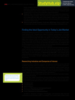 [342] PART 5: EMPLOYMENT MESSAGES AND JOB INTERVIEWS
buyers. Similarly, you want to be seen as something more than just an accountant, a
supervisor, a salesperson. What will your theme be? (What do you want to be known
by?) Dependable hard worker? Strategist? Get-it-done tactician? Technical guru?
Problem solver? Customer service specialist? Inspirational leader?
• Network. Major corporations spread the word about their brands with multimillion-
dollar advertising campaigns. You can promote your brand for free or close to it. The
key is networking (see pages later in this chapter). Build your brand by connecting
with like-minded people, sharing information, demonstrating skills and knowledge,
and helping others succeed.
• Deliver on your brand’s promise—every time, all the time. When you deliver qual-
ity results time after time, your talents and your professionalism will speak for you.
Finding the Ideal Opportunity in Today’s Job Market
Finding and landing the ideal job can be a complex process, with lots of stress and frus-
tration along the way. The good news is that it is all about communication, so the skills
you’re developing in this course will give you a competitive advantage. This section offers
a general job search strategy with advice that applies to just about any career path you
might want to pursue. Once you have analyzed your goals and what you have to offer,
you’ll need to begin by finding out where the job opportunities are, which industries are
strong, which parts of the country are booming, and which specific job categories offer
the best prospects for the future. From there you can investigate individual organizations,
doing your best to learn as much about them as possible.
Stay abreast of business and financial news. Subscribe to a major newspaper (print or
online) and scan the business pages every day. Watch television programs that focus on
business. Consult the National Occupational Classification (Human Resources Develop-
ment Canada, in print and online at www5.hrsdc.gc.ca/NOC-CNP). View forecasts about
various job titles to develop ideas for a career. Check to see if your province has a Work
Futures site. For example, WorkBC (www.workbc.ca) lists employment opportunities in
the province.
Researching Industries and Companies of Interest
Learning more about professions, industries, and individual companies is easy to do with
the library and online resources available to you. Don’t limit your research to easily avail-
able sources, however. Companies are likely to be impressed by creative research, such as
interviewing their customers to learn more about how the firm does business. “Detailed
research, including talking to our customers, is so rare it will almost guarantee you get
hired,” explains the recruiting manager at Alcon Laboratories.12
Table 13.3 lists some of the many websites where you can learn more about compa-
nies and find job openings.
To learn more about contemporary business topics, peruse some of these leading
business periodicals and newspapers with significant business sections (in some cases,
you may need to go through your library’s online databases in order to access back issues):
• The Globe & Mail
• Canadian Business
• Report on Business
• Business 2.0 (http://money.cnn.com/magazines/business2)
• Fast Company (www.fastcompany.com)
• Fortune (http://money.cnn.com/magazines/fortune)
In addition, thousands of bloggers, microbloggers, and podcasters offer news and
commentary on the business world. For example, The Toronto Public Library Career
Employers expect you to be familiar
with important developments in their
industries, so stay on top of business
news.
 