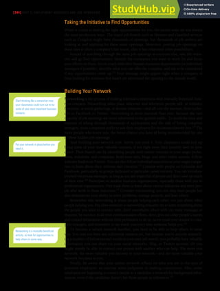 [344] PART 5: EMPLOYMENT MESSAGES AND JOB INTERVIEWS
Taking the Initiative to Find Opportunities
When it comes to finding the right opportunities for you, the easiest ways are not always
the most productive ways. The major job boards such as Monster and classified services
such as Craigslist might have thousands of openings, but thousands of job seekers are
looking at and applying for these same openings. Moreover, posting job openings on
these sites is often a company’s last resort, after it has exhausted other possibilities.
Instead of searching through the same job openings as everyone else, take the initia-
tive and go find opportunities. Identify the companies you want to work for and focus
your efforts on them. Get in touch with their human resources departments (or individual
managers if possible), describe what you can offer the company, and ask to be considered
if any opportunities come up.13 Your message might appear right when a company is
busy looking for someone but hasn’t yet advertised the opening to the outside world.
Building Your Network
Networking is the process of making informal connections with mutually beneficial busi-
ness contacts. Networking takes place wherever and whenever people talk: at industry
functions, at social gatherings, at alumni reunions—and all over the internet, from Linke-
dIn to Facebook to Twitter. Networking is more essential than ever, because the vast
majority of job openings are never advertised to the general public. To avoid the time and
expense of sifting through thousands of applications and the risk of hiring complete
strangers, most companies prefer to ask their employees for recommendations first.14 The
more people who know you, the better chance you have of being recommended for one
of these hidden job openings.
Start building your network now, before you need it. Your classmates could end up
being some of your most valuable contacts, if not right away then possibly later in your
career. Then branch out by identifying people with similar interests in your target profes-
sions, industries, and companies. Read news sites, blogs, and other online sources. Follow
industry leaders on Twitter. You can also follow individual executives at your target compa-
nies to learn about their interests and concerns.15 Connect with people on LinkedIn and
Facebook, particularly in groups dedicated to particular career interests. You can introduce
yourself via private messages, as long as you are respectful of people and don’t take up much
of their time.16 Participate in student business organizations, especially those with ties to
professional organizations. Visit trade shows to learn about various industries and meet peo-
ple who work in those industries.17 Consider volunteering; you not only meet people but
also demonstrate your ability to solve problems, manage projects, and lead others.
Remember that networking is about people helping each other, not just about other
people helping you. Pay close attention to networking etiquette: try to learn something about
the people you want to connect with, don’t overwhelm others with too many messages or
requests, be succinct in all your communication efforts, don’t give out other people’s names
and contact information without their permission to do so, never email your résumé to com-
plete strangers, and remember to say thank you every time someone helps you.18
To become a valued network member, you need to be able to help others in some
way. You may not have any influential contacts yet, but because you’re actively research-
ing a number of industries and trends in your own job search, you probably have valuable
information you can share via your social networks, blog, or Twitter account. Or you
might simply be able to connect one person with another who can help. The more you
network, the more valuable you become in your network—and the more valuable your
network becomes to you.
Finally, be aware that your online network reflects on who you are in the eyes of
potential employers, so exercise some judgment in making connections. Also, some
employers are beginning to contact people in a candidate’s network for background infor-
mation, even if the candidate doesn’t list those people as references.19
Start thinking like a networker now;
your classmates could turn out to be
some of your most important business
contacts.
Put your network in place before you
need it.
Networking is a mutually beneficial
activity, so look for opportunities to
help others in some way.
 