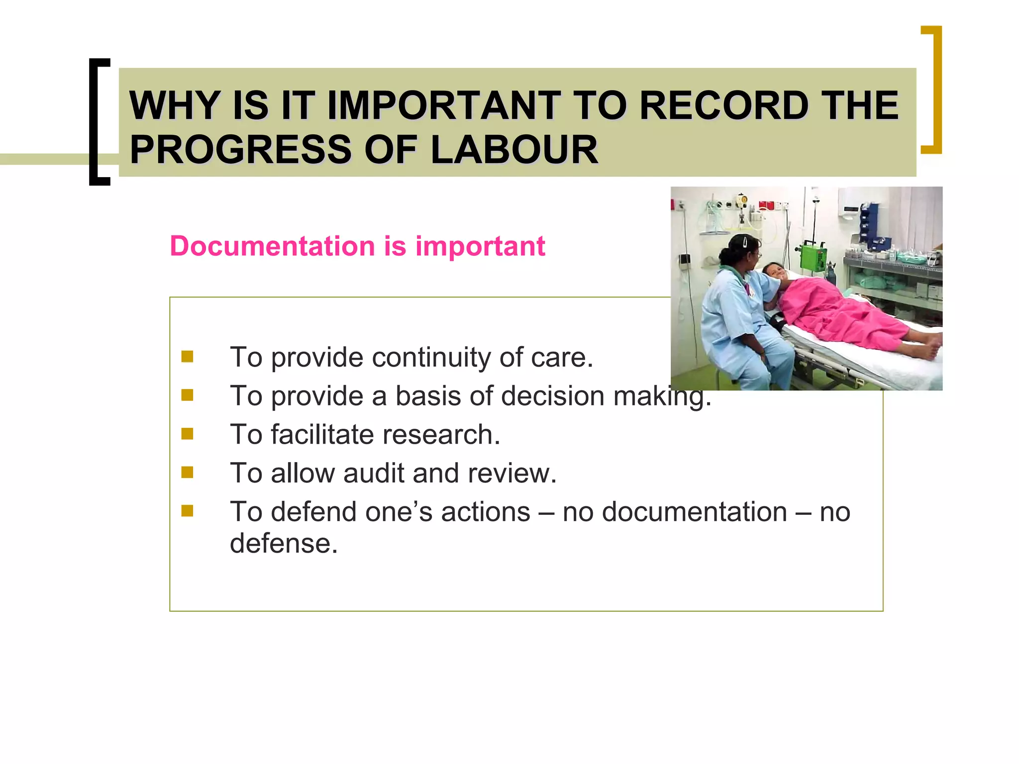 WHY IS IT IMPORTANT TO RECORD THE PROGRESS OF LABOUR To provide continuity of care. To provide a basis of decision making. To facilitate research. To allow audit and review. To defend one’s actions – no documentation – no defense. Documentation is important 