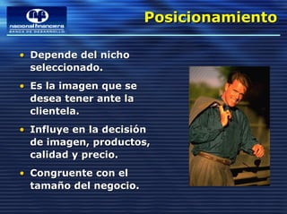 Posicionamiento
                        Posicionamiento

• Depende del nicho
  seleccionado.
• Es la imagen que se
  desea tener ante la
  clientela.
• Influye en la decisión
  de imagen, productos,
  calidad y precio.
• Congruente con el
  tamaño del negocio.
 