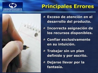 Principales Errores
Principales Errores
 Exceso de atención en el
 desarrollo del producto.

 Incorrecta asignación de
 los recursos disponibles.

 Confiar exclusivamente
 en su intuición.

 Trabajar sin un plan
 definido y por escrito.

 Dejarse llevar por la
 fantasía.
 