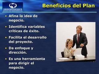 Beneficios del Plan
                     Beneficios del Plan
• Afina la idea de
  negocio.
• Identifica variables
  críticas de éxito.
• Facilita el desarrollo
  del proyecto.
• Da enfoque y
  dirección.
• Es una herramienta
  para dirigir el
  negocio.
 