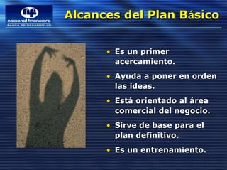Alcances del Plan Básico
Alcances del Plan Básico

      • Es un primer
        acercamiento.
      • Ayuda a poner en orden
        las ideas.
      • Está orientado al área
        comercial del negocio.
      • Sirve de base para el
        plan definitivo.
      • Es un entrenamiento.
 