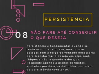 PERSISTÊNCIA
08 NÃO PARE ATÉ CONSEGUIR
O QUE DESEJA
Persistência é fundamental quando se
tenta acumular riqueza, mas poucas
pessoas têm a força de vontade necessária
para transformar o desejo em algo real.
" Riqueza não responde a desejos.
Responde apenas a planos definidos,
apoiados por desejos definidos, por meio
de persistência constante. " .
 