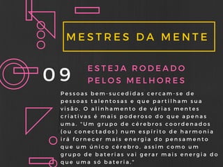 MESTRES DA MENTE
09 ESTEJA RODEADO
PELOS MELHORES
Pessoas bem- sucedidas cercam- se de
pessoas talentosas e que partilham sua
visão. O alinhamento de várias mentes
criativas é mais poderoso do que apenas
uma. " Um grupo de cérebros coordenados
( ou conectados) num espírito de harmonia
irá fornecer mais energia do pensamento
que um único cérebro, assim como um
grupo de baterias vai gerar mais energia do
que uma só bateria. "
 