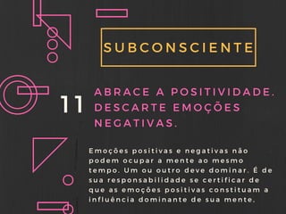 SUBCONSCIENTE
11 ABRACE A POSITIVIDADE.
DESCARTE EMOÇÕES
NEGATIVAS.
Emoções positivas e negativas não
podem ocupar a mente ao mesmo
tempo. Um ou outro deve dominar. É de
sua responsabilidade se certificar de
que as emoções positivas constituam a
influência dominante de sua mente,
 