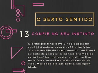 O SEXTO SENTIDO
13 CONFIE NO SEU INSTINTO
O princípio final deve vir só depois de
você já dominar os outros 12 princípios.
" Com o auxílio do sexto sentido, você será
avisado de perigos iminentes a tempo de
evitá- los. " Normalmente, o instinto fica
mais forte numa fase mais avançada da
vida. Mas pode ser aplicado a qualquer
idade.
 
