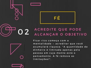 FÉ
02 ACREDITE QUE PODE
ALCANÇAR O OBJETIVO
Ficar rico começa com a
mentalidade — acreditar que você
acumulará riqueza. " A quantidade de
dinheiro é limitada apenas pela
pessoa em cuja mente está o
pensamento. A fé remove as
limitações! " .
 