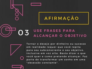 AFIRMAÇÃO
03 USE FRASES PARA
ALCANÇAR O OBJETIVO
Tornar o desejo por dinheiro ou sucesso
em realidade requer que você repita
para seu subconsciente o seu objetivo.
Inclusive em voz alta. Basta dizer o que
você quer e como pretende alcançar. Faz
parte de transformar um sonho em uma
" obsessão constante" .
 