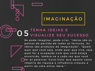 IMAGINAÇÃO
05 TENHA IDEIAS E
VISUALIZE SEU SUCESSO
Se pode imaginar, pode criar. " Ideias são os
pontos de partida de todas as fortunas. As
ideias são produtos da imaginação" , " Quem
quer que você seja, onde quer que viva, seja
qual for a ocupação com que você esteja
envolvido, lembre- se a cada vez que você
ler as palavras ' Coca- Cola' que aquele vasto
império de riqueza e influência cresceu a
partir de uma única ideia. " .
 