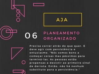 AJA
06 PLANEAMENTO
ORGANIZADO
Precisa correr atrás do que quer. E
deve agir com persistência e
entusiasmo. " Nós somos bons a
começar coisas mas péssimos para
terminá- las. As pessoas estão
propensas a desistir ao primeiro sinal
de derrota. Então, não há nenhum
substituto para a persistência. "
 