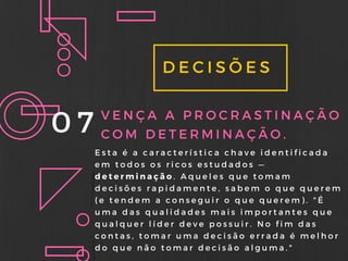 DECISÕES
07 VENÇA A PROCRASTINAÇÃO
COM DETERMINAÇÃO.
Esta é a característica chave identificada
em todos os ricos estudados —
determinação. Aqueles que tomam
decisões rapidamente, sabem o que querem
( e tendem a conseguir o que querem) . " É
uma das qualidades mais importantes que
qualquer líder deve possuir. No fim das
contas, tomar uma decisão errada é melhor
do que não tomar decisão alguma. "
 