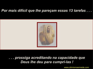 Por mais difícil que lhe pareçam essas 13 tarefas . . . . . . prossiga acreditando na capacidade que Deus lhe deu para cumpri-las ! www.otimismoemrede.com 