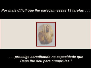 Por mais difícil que lhe pareçam essas 13 tarefas . . . . . . prossiga acreditando na capacidade que Deus lhe deu para cumpri-las ! 
