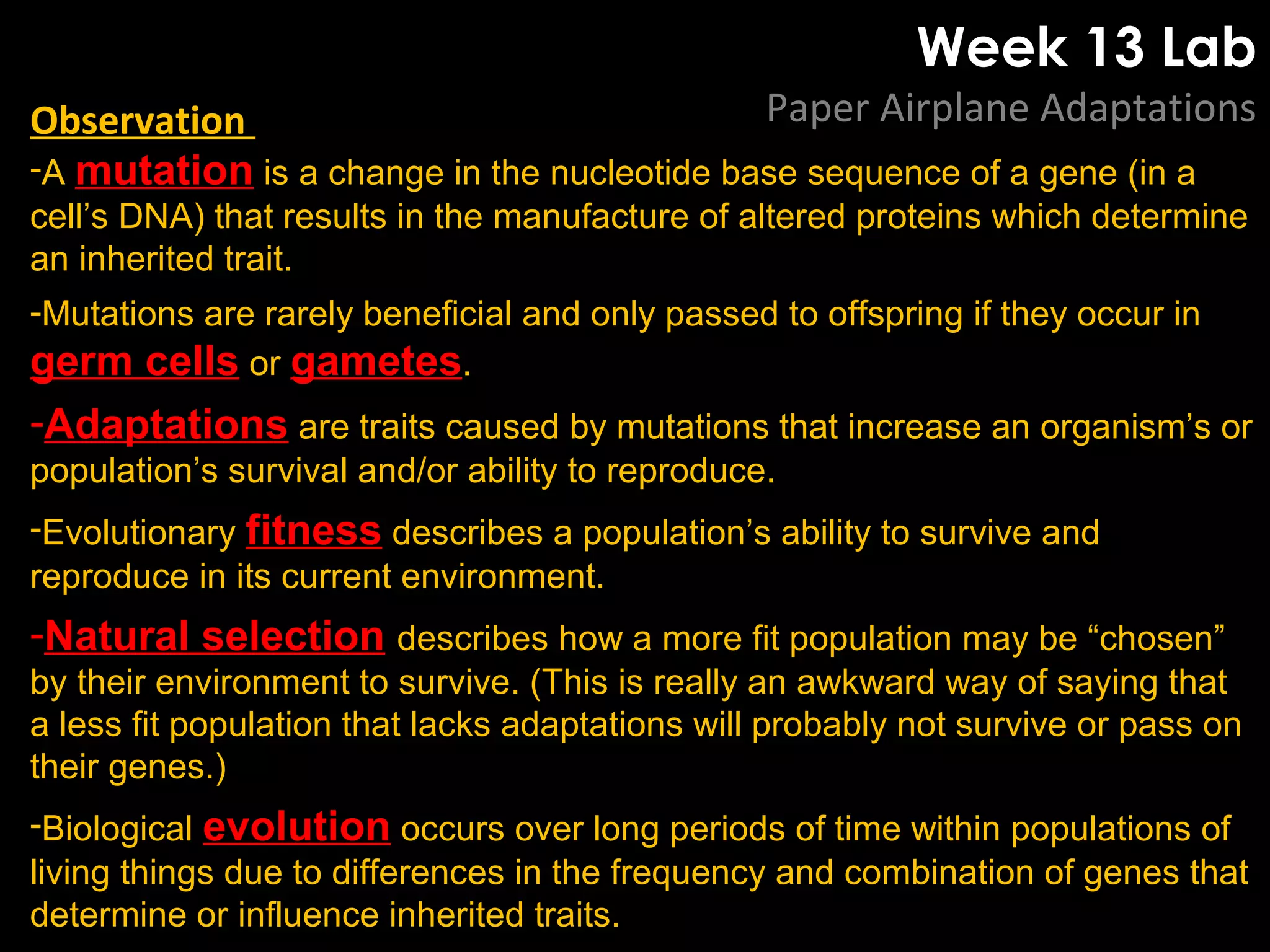 Week 13 Lab
Paper Airplane AdaptationsObservation
-A mutation is a change in the nucleotide base sequence of a gene (in a
cell’s DNA) that results in the manufacture of altered proteins which determine
an inherited trait.
-Mutations are rarely beneficial and only passed to offspring if they occur in
germ cells or gametes.
-Adaptations are traits caused by mutations that increase an organism’s or
population’s survival and/or ability to reproduce.
-Evolutionary fitness describes a population’s ability to survive and
reproduce in its current environment.
-Natural selection describes how a more fit population may be “chosen”
by their environment to survive. (This is really an awkward way of saying that
a less fit population that lacks adaptations will probably not survive or pass on
their genes.)
-Biological evolution occurs over long periods of time within populations of
living things due to differences in the frequency and combination of genes that
determine or influence inherited traits.
 