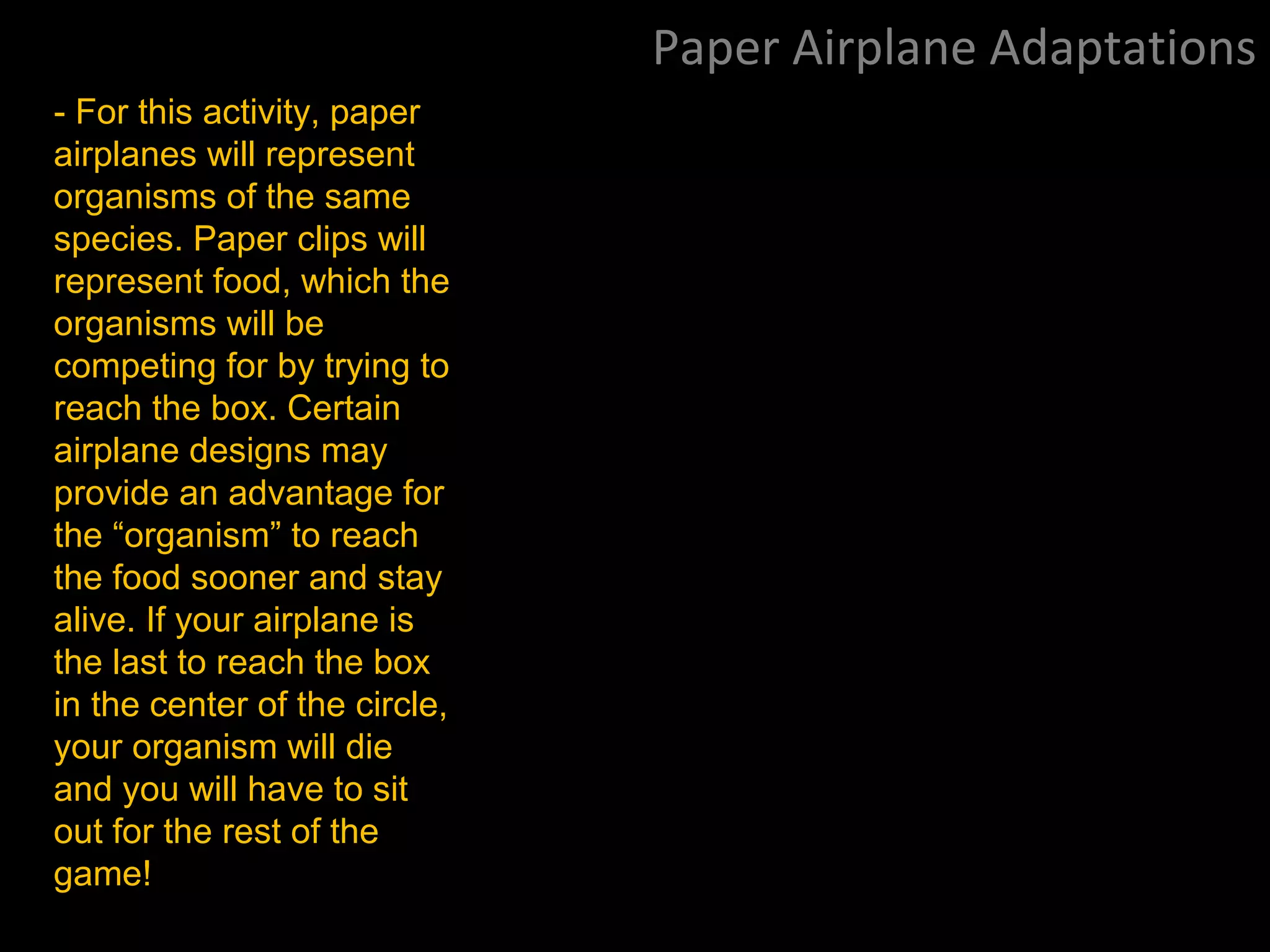 Paper Airplane Adaptations
- For this activity, paper
airplanes will represent
organisms of the same
species. Paper clips will
represent food, which the
organisms will be
competing for by trying to
reach the box. Certain
airplane designs may
provide an advantage for
the “organism” to reach
the food sooner and stay
alive. If your airplane is
the last to reach the box
in the center of the circle,
your organism will die
and you will have to sit
out for the rest of the
game!
 