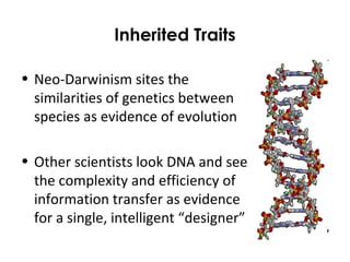 Inherited Traits
• Neo-Darwinism sites the
similarities of genetics between
species as evidence of evolution
• Other scientists look DNA and see
the complexity and efficiency of
information transfer as evidence
for a single, intelligent “designer”
 
