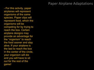 Paper Airplane Adaptations
- For this activity, paper
airplanes will represent
organisms of the same
species. Paper clips will
represent food, which the
organisms will be
competing for by trying to
reach the box. Certain
airplane designs may
provide an advantage for
the “organism” to reach
the food sooner and stay
alive. If your airplane is
the last to reach the box
in the center of the circle,
your organism will die
and you will have to sit
out for the rest of the
game!
 