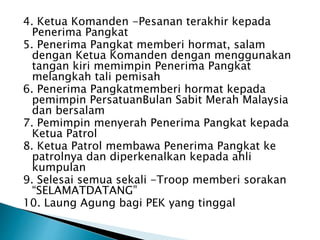 4. Ketua Komanden -Pesanan terakhir kepada
Penerima Pangkat
5. Penerima Pangkat memberi hormat, salam
dengan Ketua Komanden dengan menggunakan
tangan kiri memimpin Penerima Pangkat
melangkah tali pemisah
6. Penerima Pangkatmemberi hormat kepada
pemimpin PersatuanBulan Sabit Merah Malaysia
dan bersalam
7. Pemimpin menyerah Penerima Pangkat kepada
Ketua Patrol
8. Ketua Patrol membawa Penerima Pangkat ke
patrolnya dan diperkenalkan kepada ahli
kumpulan
9. Selesai semua sekali -Troop memberi sorakan
SELAMATDATANG
10. Laung Agung bagi PEK yang tinggal
 