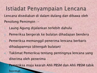Lencana disediakan di dalam dulang dan dibawa oleh
Penolong Pemimpin :-
1. Laung Agung dijalankan terlebih dahulu
2. Pemeriksa bergerak ke bulatan dihadapan bendera
3. Pemeriksa memanggil penerima lencana berbaris
dihadapannya (ditengah bulatan)
4. Taklimat Pemeriksa tentang pentingnya lencana yang
diterima oleh penerima
5. Pemeriksa maju kearah Ahli PBSM dan Ahli PBSM tabik
hormat.
 