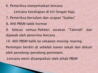 6. Pemeriksa menyematkan lencana
? Lencana Kecekapan di kiri lengan baju
7. Pemeriksa bersalam dan ucapan Syabas
8. Ahli PBSM tabik hormat
9. Selesai semua-Pekberi sorakan Tahniah dan
dijawab oleh penerima lencana
10. Ahli PBSM balik ke sekawan masing-masing.
Pemimpin berdiri di sebelah kanan sekali dan diikuti
oleh penolong-penolong pemimpin.
Lencana mesti disampaikan oleh pihak PBSM
 