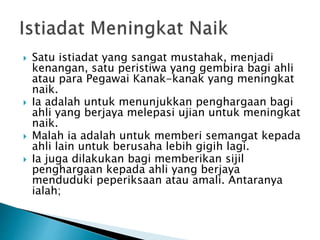 ? Satu istiadat yang sangat mustahak, menjadi
kenangan, satu peristiwa yang gembira bagi ahli
atau para Pegawai Kanak-kanak yang meningkat
naik.
? Ia adalah untuk menunjukkan penghargaan bagi
ahli yang berjaya melepasi ujian untuk meningkat
naik.
? Malah ia adalah untuk memberi semangat kepada
ahli lain untuk berusaha lebih gigih lagi.
? Ia juga dilakukan bagi memberikan sijil
penghargaan kepada ahli yang berjaya
menduduki peperiksaan atau amali. Antaranya
ialah;
 