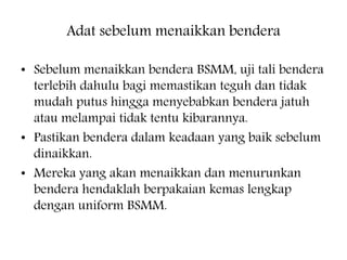 Adat sebelum menaikkan bendera
? Sebelum menaikkan bendera BSMM, uji tali bendera
terlebih dahulu bagi memastikan teguh dan tidak
mudah putus hingga menyebabkan bendera jatuh
atau melampai tidak tentu kibarannya.
? Pastikan bendera dalam keadaan yang baik sebelum
dinaikkan.
? Mereka yang akan menaikkan dan menurunkan
bendera hendaklah berpakaian kemas lengkap
dengan uniform BSMM.
 