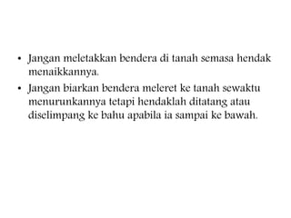 ? Jangan meletakkan bendera di tanah semasa hendak
menaikkannya.
? Jangan biarkan bendera meleret ke tanah sewaktu
menurunkannya tetapi hendaklah ditatang atau
diselimpang ke bahu apabila ia sampai ke bawah.
 