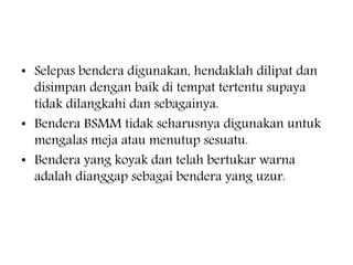 ? Selepas bendera digunakan, hendaklah dilipat dan
disimpan dengan baik di tempat tertentu supaya
tidak dilangkahi dan sebagainya.
? Bendera BSMM tidak seharusnya digunakan untuk
mengalas meja atau menutup sesuatu.
? Bendera yang koyak dan telah bertukar warna
adalah dianggap sebagai bendera yang uzur.
 