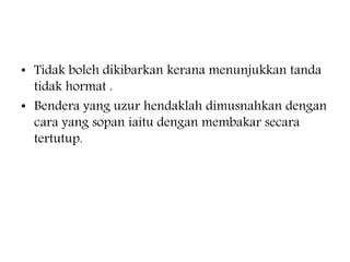 ? Tidak boleh dikibarkan kerana menunjukkan tanda
tidak hormat .
? Bendera yang uzur hendaklah dimusnahkan dengan
cara yang sopan iaitu dengan membakar secara
tertutup.
 