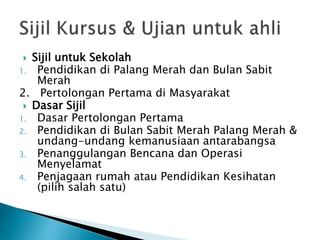 ? Sijil untuk Sekolah
1. Pendidikan di Palang Merah dan Bulan Sabit
Merah
2. Pertolongan Pertama di Masyarakat
? Dasar Sijil
1. Dasar Pertolongan Pertama
2. Pendidikan di Bulan Sabit Merah Palang Merah &
undang-undang kemanusiaan antarabangsa
3. Penanggulangan Bencana dan Operasi
Menyelamat
4. Penjagaan rumah atau Pendidikan Kesihatan
(pilih salah satu)
 