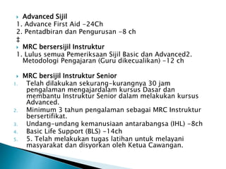 ? Advanced Sijil
1. Advance First Aid -24Ch
2. Pentadbiran dan Pengurusan -8 ch
?
? MRC bersersijil Instruktur
1. Lulus semua Pemeriksaan Sijil Basic dan Advanced2.
Metodologi Pengajaran (Guru dikecualikan) -12 ch
? MRC bersijil Instruktur Senior
1. Telah dilakukan sekurang-kurangnya 30 jam
pengalaman mengajardalam kursus Dasar dan
membantu Instruktur Senior dalam melakukan kursus
Advanced.
2. Minimum 3 tahun pengalaman sebagai MRC Instruktur
bersertifikat.
3. Undang-undang kemanusiaan antarabangsa (IHL) -8ch
4. Basic Life Support (BLS) -14ch
5. 5. Telah melakukan tugas latihan untuk melayani
masyarakat dan disyorkan oleh Ketua Cawangan.
 