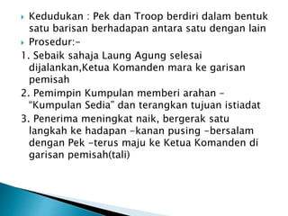 ? Kedudukan : Pek dan Troop berdiri dalam bentuk
satu barisan berhadapan antara satu dengan lain
? Prosedur:-
1. Sebaik sahaja Laung Agung selesai
dijalankan,Ketua Komanden mara ke garisan
pemisah
2. Pemimpin Kumpulan memberi arahan C
Kumpulan Sedia dan terangkan tujuan istiadat
3. Penerima meningkat naik, bergerak satu
langkah ke hadapan -kanan pusing -bersalam
dengan Pek -terus maju ke Ketua Komanden di
garisan pemisah(tali)
 