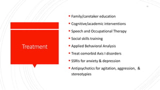 Treatment
 Family/caretaker education
 Cognitive/academic interventions
 Speech and Occupational Therapy
 Social skills training
 Applied Behavioral Analysis
 Treat comorbid Axis I disorders
 SSRIs for anxiety & depression
 Antipsychotics for agitation, aggression, &
stereotypies
10
 