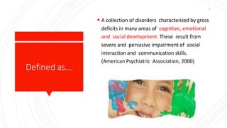 Defined as….
 A collection of disorders characterized by gross
deficits in many areas of cognitive, emotional
and social development. These result from
severe and pervasive impairment of social
interaction and communication skills.
(American Psychiatric Association, 2000)
3
 