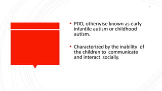 • PDD, otherwise known as early
infantile autism or childhood
autism.
• Characterized by the inability of
the children to communicate
and interact socially.
4
 