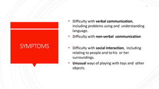 SYMPTOMS
• Difficulty with verbal communication,
including problems using and understanding
language.
• Difficulty with non-verbal communication
• Difficulty with social interaction, including
relating to people and to his or her
surroundings.
• Unusual ways of playing with toys and other
objects.
5
 