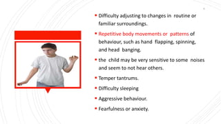  Difficulty adjusting to changes in routine or
familiar surroundings.
 Repetitive body movements or patterns of
behaviour, such as hand flapping, spinning,
and head banging.
 the child may be very sensitive to some noises
and seem to not hear others.
 Temper tantrums.
 Difficulty sleeping
 Aggressive behaviour.
 Fearfulness or anxiety.
6
 