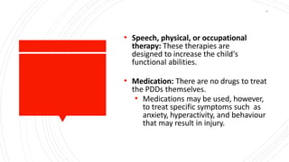 • Speech, physical, or occupational
therapy: These therapies are
designed to increase the child's
functional abilities.
• Medication: There are no drugs to treat
the PDDs themselves.
• Medications may be used, however,
to treat specific symptoms such as
anxiety, hyperactivity, and behaviour
that may result in injury.
9
 