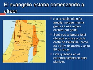 El evangelio eessttaabbaa ccoommeennzzaannddoo aa 
aattrraaeerr 
 aa uunnaa aauuddiieenncciiaa mmááss 
aammpplliiaa,, ppoorrqquuee mmuucchhaa 
ggeennttee ssee eessaa rreeggiióónn 
ccoosstteerraa eerraa ggeennttiill.. 
 SSaarróónn eess llaa llllaannuurraa fféérrttiill 
uubbiiccaaddaa aa lloo llaarrggoo ddee llaa 
ccoossttaa ddee PPaalleessttiinnaa,, ccoommoo 
ddee 1166 kkmm ddee aanncchhoo yy uunnooss 
8800 ddee llaarrggoo.. 
 LLiiddaa qquueeddaabbaa eenn eell 
eexxttrreemmoo ssuurreessttee ddee eessttaa 
ppllaanniicciiee.. 
 