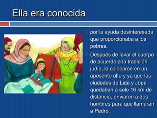 EEllllaa eerraa ccoonnoocciiddaa 
 ppoorr llaa aayyuuddaa ddeessiinntteerreessaaddaa 
qquuee pprrooppoorrcciioonnaabbaa aa llooss 
ppoobbrreess.. 
 DDeessppuuééss ddee llaavvaarr eell ccuueerrppoo 
ddee aaccuueerrddoo aa llaa ttrraaddiicciióónn 
jjuuddííaa,, llaa ccoollooccaarroonn eenn uunn 
aappoosseennttoo aallttoo yy yyaa qquuee llaass 
cciiuuddaaddeess ddee LLiiddaa yy JJooppee 
qquueeddaabbaann aa ssoolloo 1166 kkmm ddee 
ddiissttaanncciiaa,, eennvviiaarroonn aa ddooss 
hhoommbbrreess ppaarraa qquuee llllaammaarraann 
aa PPeeddrroo.. 
 