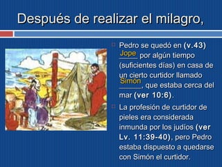 DDeessppuuééss ddee rreeaalliizzaarr eell mmiillaaggrroo,, 
 PPeeddrroo ssee qquueeddóó eenn ((vv..4433)) 
__________ JJooppee 
ppoorr aallggúúnn ttiieemmppoo 
((ssuuffiicciieenntteess ddííaass)) eenn ccaassaa ddee 
uunn cciieerrttoo ccuurrttiiddoorr llllaammaaddoo 
____________,, SSiimmóónn 
qquuee eessttaabbaa cceerrccaa ddeell 
mmaarr ((vveerr 1100::66)).. 
 LLaa pprrooffeessiióónn ddee ccuurrttiiddoorr ddee 
ppiieelleess eerraa ccoonnssiiddeerraaddaa 
iinnmmuunnddaa ppoorr llooss jjuuddííooss ((vveerr 
LLvv.. 1111::3399--4400)),, ppeerroo PPeeddrroo 
eessttaabbaa ddiissppuueessttoo aa qquueeddaarrssee 
ccoonn SSiimmóónn eell ccuurrttiiddoorr.. 
 