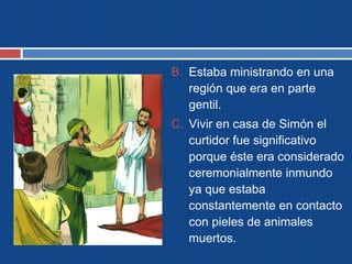 B. Estaba ministrando en una 
región que era en parte 
gentil. 
C. Vivir en casa de Simón el 
curtidor fue significativo 
porque éste era considerado 
ceremonialmente inmundo 
ya que estaba 
constantemente en contacto 
con pieles de animales 
muertos. 
 