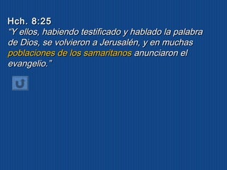 HHcchh.. 88::2255 
““YY eellllooss,, hhaabbiieennddoo tteessttiiffiiccaaddoo yy hhaabbllaaddoo llaa ppaallaabbrraa 
ddee DDiiooss,, ssee vvoollvviieerroonn aa JJeerruussaalléénn,, yy eenn mmuucchhaass 
ppoobbllaacciioonneess ddee llooss ssaammaarriittaannooss aannuunncciiaarroonn eell 
eevvaannggeelliioo..”” 
 